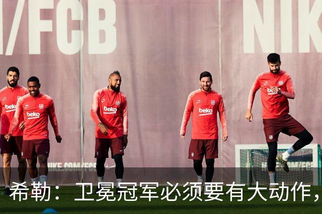 希勒：卫冕冠军必须要有大动作，枪手至少能完成一笔重磅引援