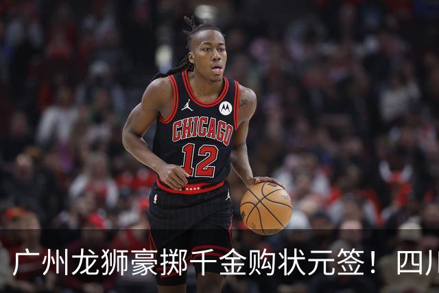 广州龙狮豪掷千金购状元签！四川男篮断臂求生与CBA格局重塑