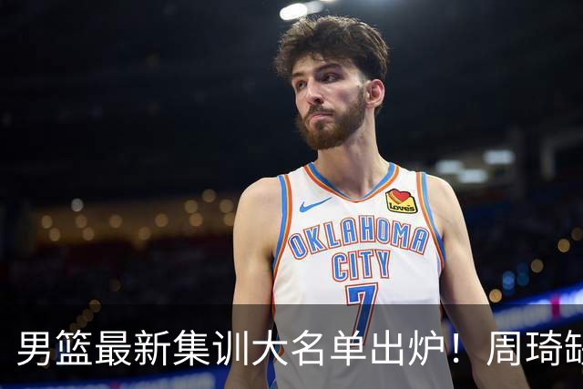 男篮最新集训大名单出炉！周琦缺阵，赵睿无缘，杨瀚森有望成核心