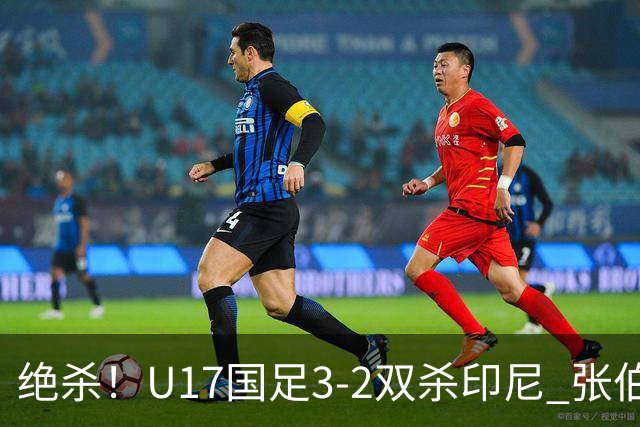 绝杀！U17国足3-2双杀印尼 张伯霖造乌龙何思凡传射赵松源破门