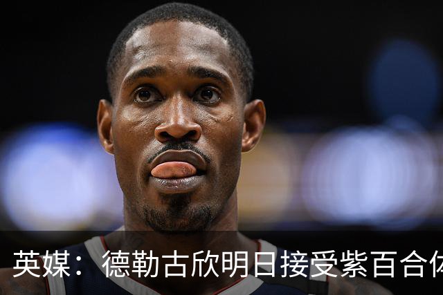 英媒：德勒古欣明日接受紫百合体检 租借费150万+1750万强制买断