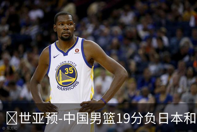 🏀世亚预-中国男篮19分负日本&出线告急 胡金秋15分 霍金森27分