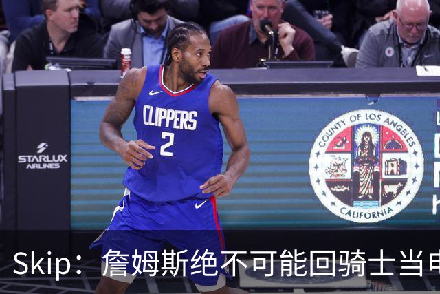Skip：詹姆斯绝不可能回骑士当电灯泡 76人是他在东部的最佳选择
