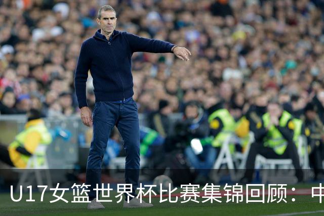 U17女篮世界杯比赛集锦回顾：中国不敌西班牙小组第二晋级